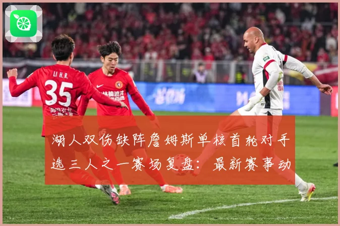 湖人双伤缺阵詹姆斯单核首轮对手选三人之一赛场复盘：最新赛事动态与深度分析