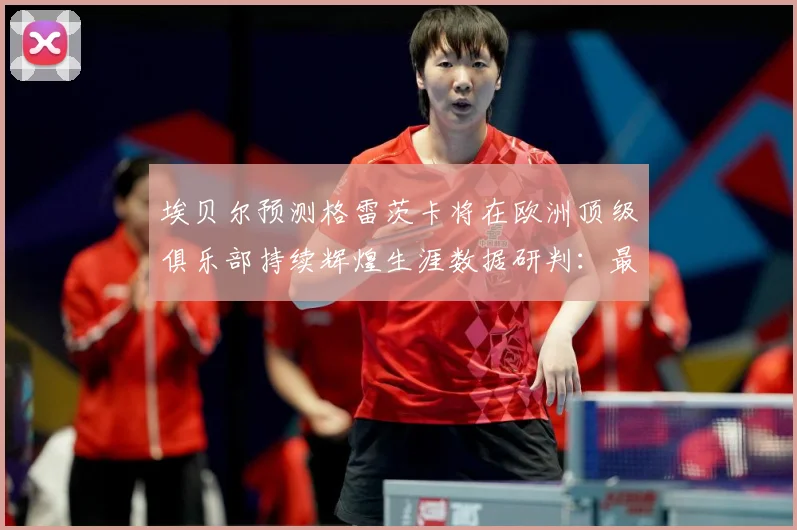 埃贝尔预测格雷茨卡将在欧洲顶级俱乐部持续辉煌生涯数据研判：最新赛事动态与深度分析