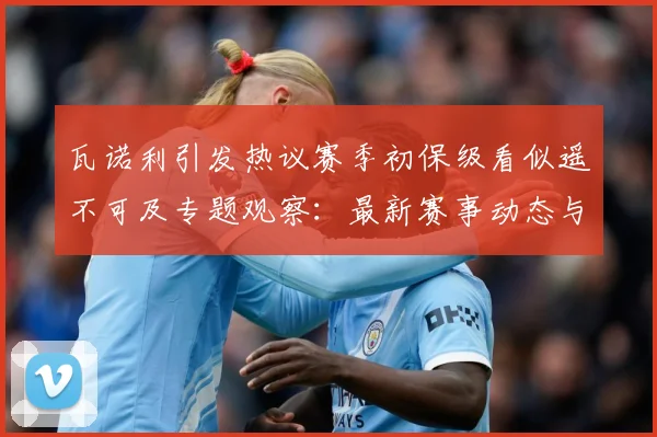 瓦诺利引发热议赛季初保级看似遥不可及专题观察：最新赛事动态与深度分析