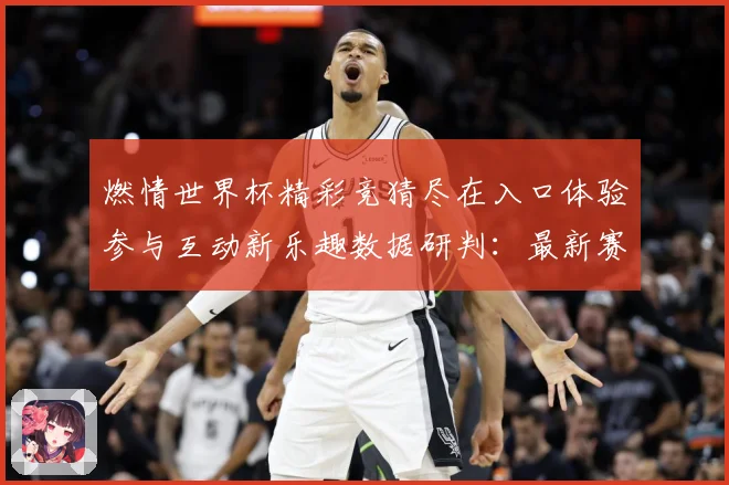 燃情世界杯精彩竞猜尽在入口体验参与互动新乐趣数据研判：最新赛事动态与深度分析
