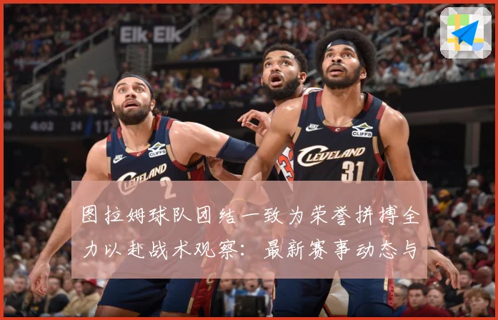 图拉姆球队团结一致为荣誉拼搏全力以赴战术观察：最新赛事动态与深度分析