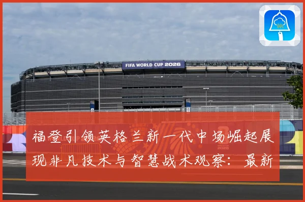 福登引领英格兰新一代中场崛起展现非凡技术与智慧战术观察：最新赛事动态与深度分析