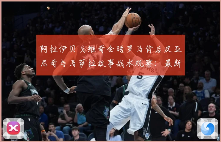 阿拉伊贝戈维奇会晤罗马背后皮亚尼奇与马萨拉故事战术观察：最新赛事动态与深度分析
