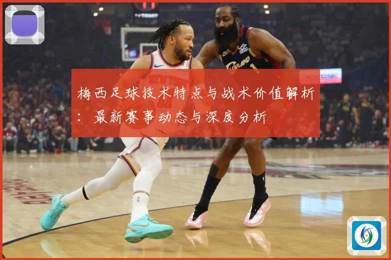 梅西足球技术特点与战术价值解析：最新赛事动态与深度分析