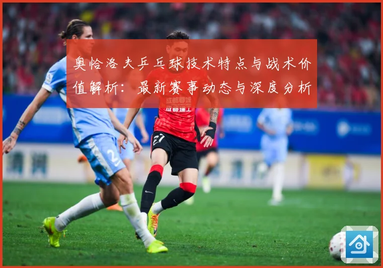 奥恰洛夫乒乓球技术特点与战术价值解析：最新赛事动态与深度分析