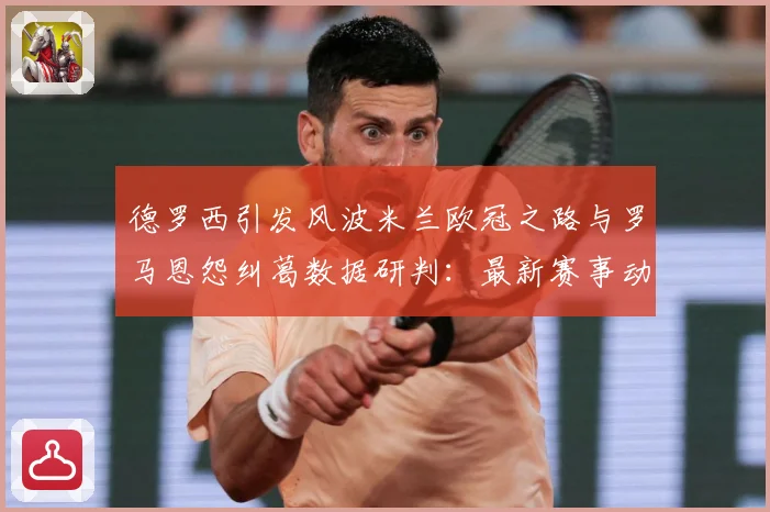德罗西引发风波米兰欧冠之路与罗马恩怨纠葛数据研判：最新赛事动态与深度分析