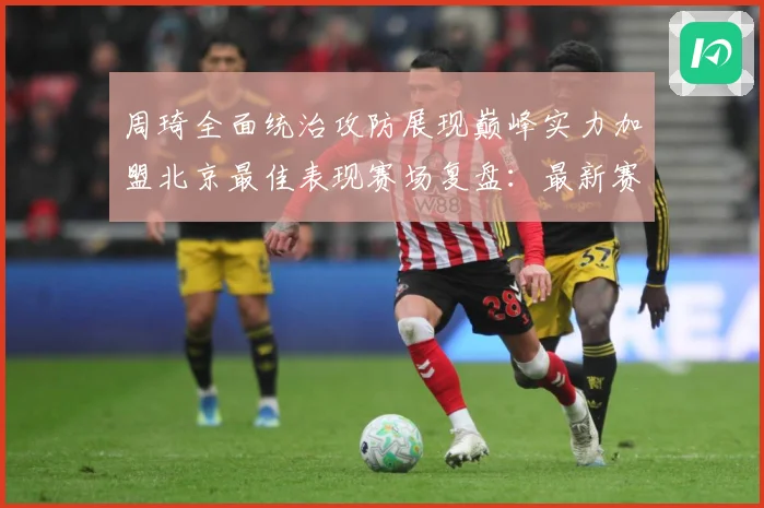 周琦全面统治攻防展现巅峰实力加盟北京最佳表现赛场复盘：最新赛事动态与深度分析