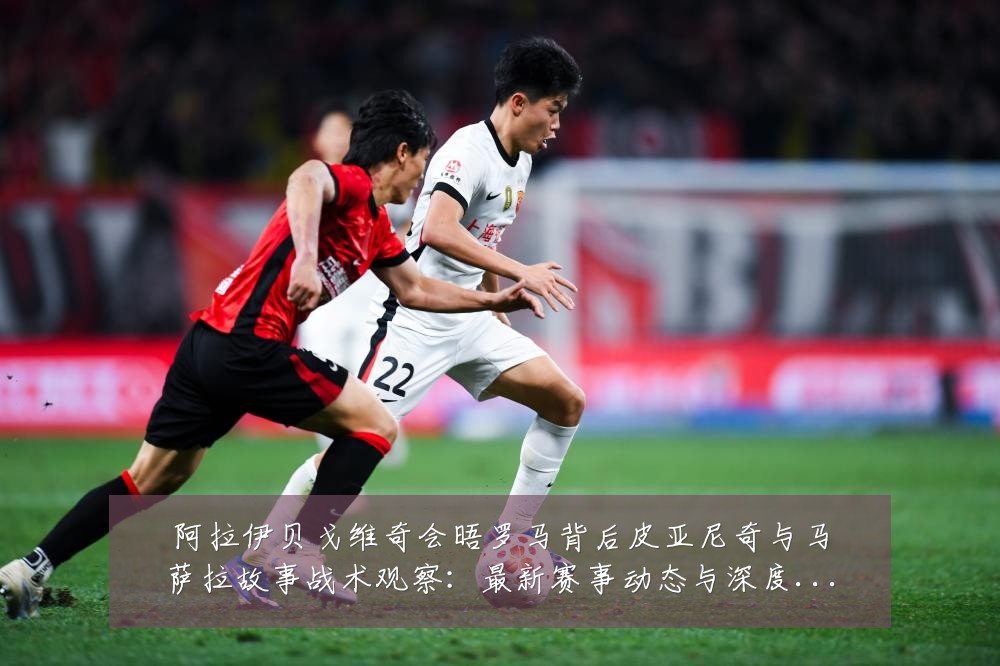 阿拉伊贝戈维奇会晤罗马背后皮亚尼奇与马萨拉故事战术观察:最新赛事动态与深度分析
