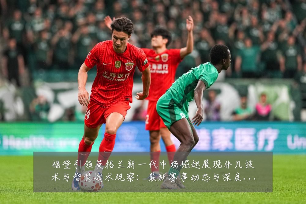 福登引领英格兰新一代中场崛起展现非凡技术与智慧战术观察:最新赛事动态与深度分析