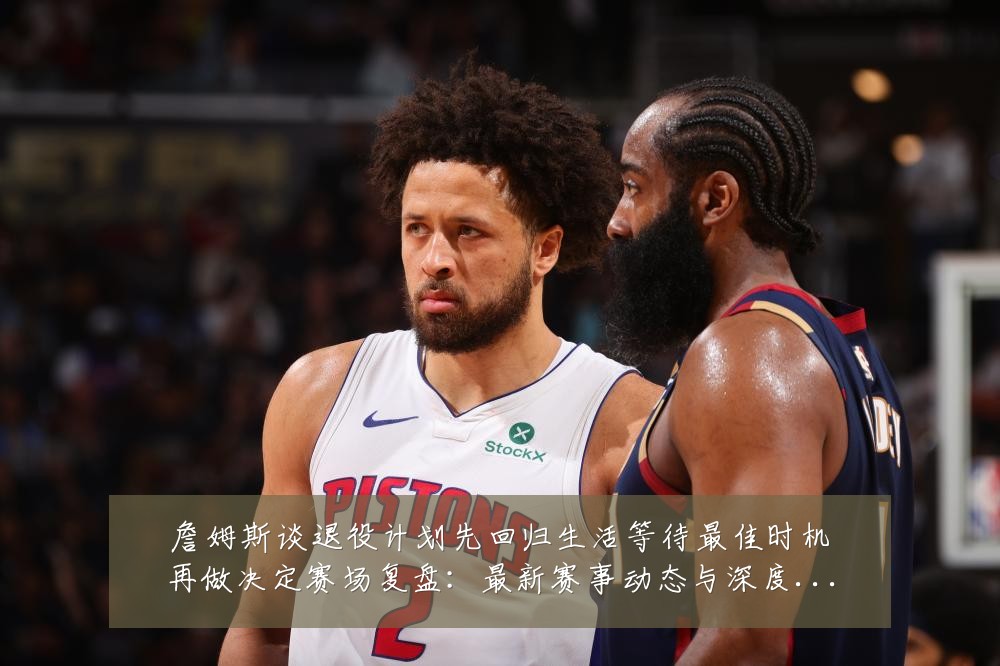 詹姆斯谈退役计划先回归生活等待最佳时机再做决定赛场复盘:最新赛事动态与深度分析