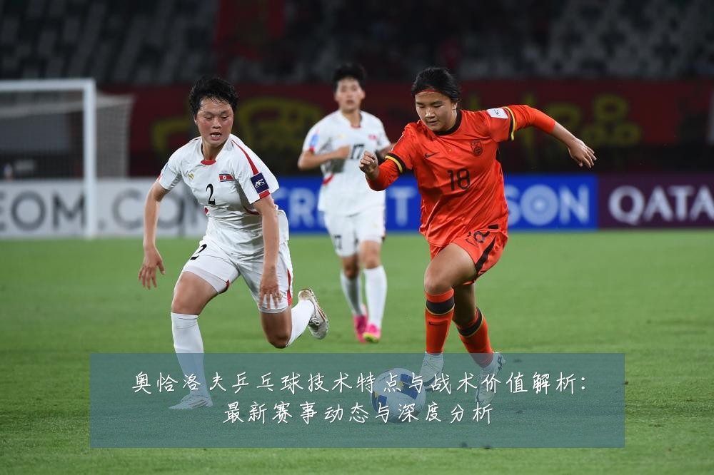 奥恰洛夫乒乓球技术特点与战术价值解析:最新赛事动态与深度分析