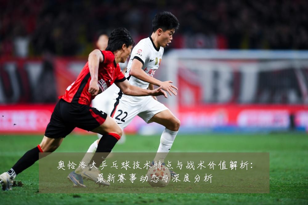 奥恰洛夫乒乓球技术特点与战术价值解析:最新赛事动态与深度分析