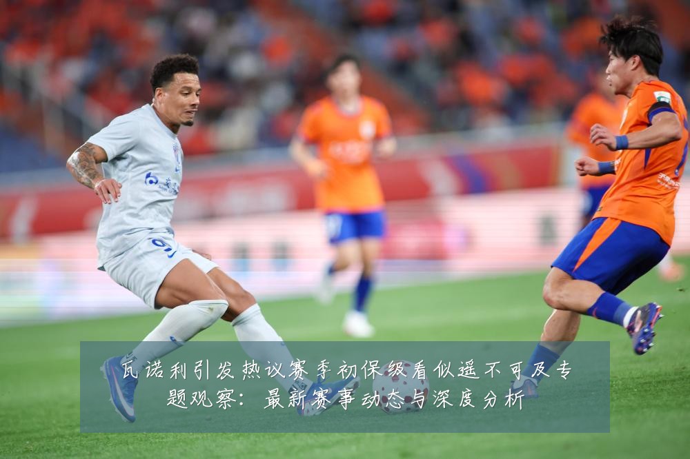 瓦诺利引发热议赛季初保级看似遥不可及专题观察:最新赛事动态与深度分析